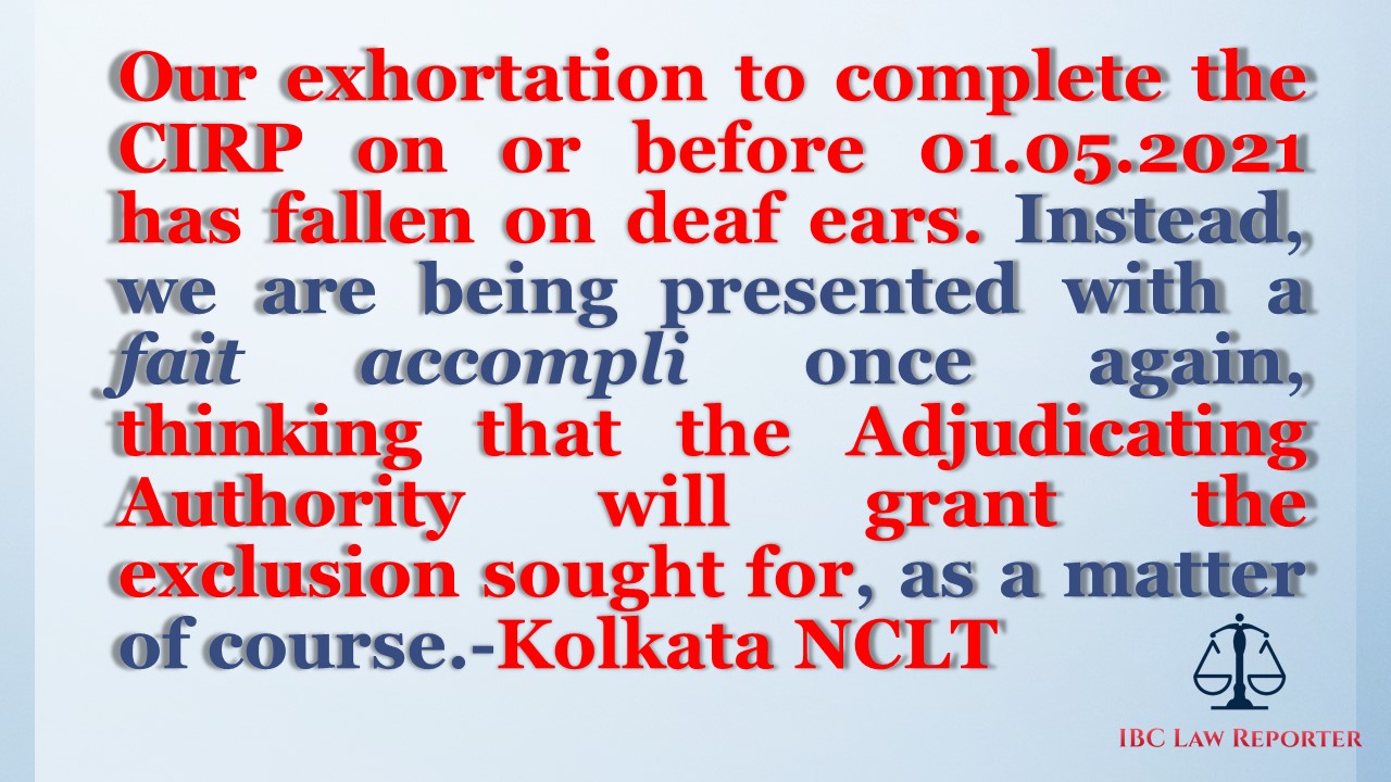 Our exhortation to complete the CIRP on or before 01.05.2021 has fallen on deaf ears. Instead, we are being presented with a fait accompli once again, thinking that the Adjudicating Authority will grant the exclusion sought for, as a matter of course.-Kolkata NCLT