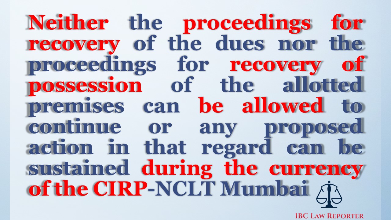 Neither the proceedings for recovery of the dues nor the proceedings for recovery of possession of the allotted premises can be allowed to continue or any proposed action in that regard can be sustained during the currency of the CIRP-NCLT Mumbai