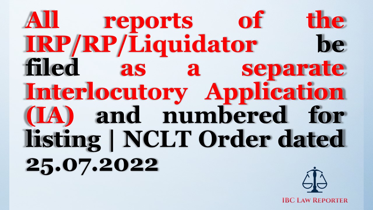 All reports of the IRP/RP/Liquidator be filed as a separate Interlocutory Application (IA) and numbered for listing | NCLT Order dated 25.07.2022